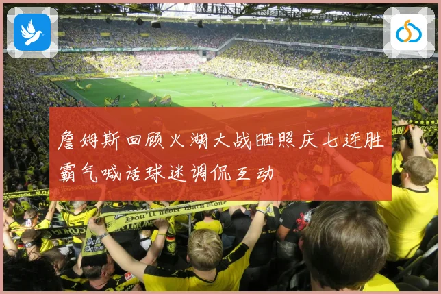 詹姆斯回顾火湖大战晒照庆七连胜霸气喊话球迷调侃互动