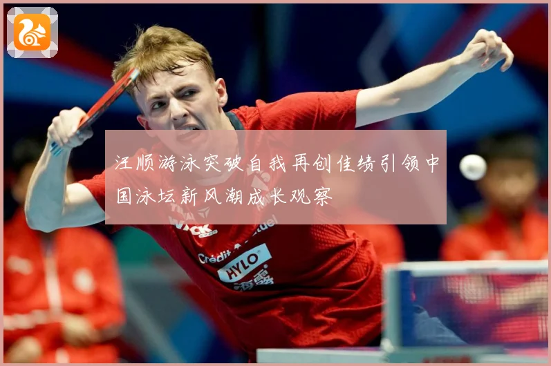 汪顺游泳突破自我再创佳绩引领中国泳坛新风潮成长观察