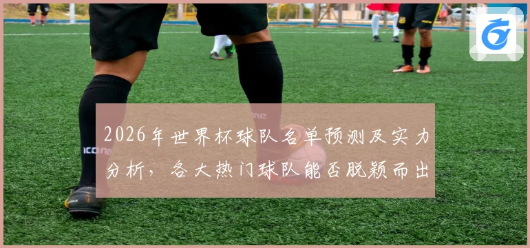 2026年世界杯球队名单预测及实力分析，各大热门球队能否脱颖而出