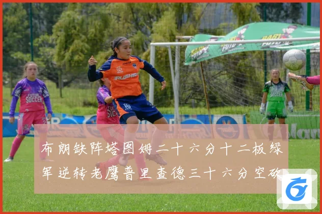 布朗缺阵塔图姆二十六分十二板绿军逆转老鹰普里查德三十六分空砍