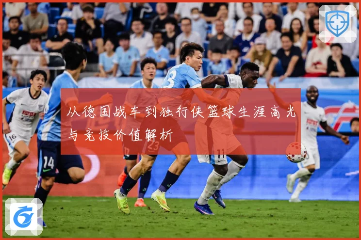 从德国战车到独行侠篮球生涯高光与竞技价值解析
