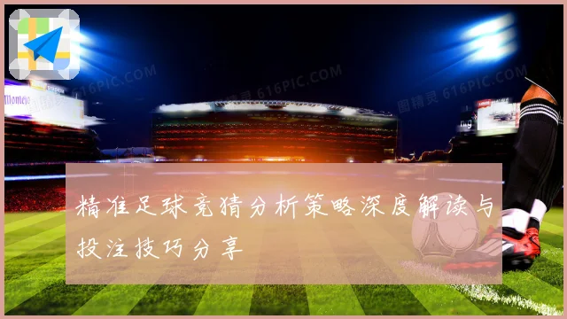 精准足球竞猜分析策略深度解读与投注技巧分享