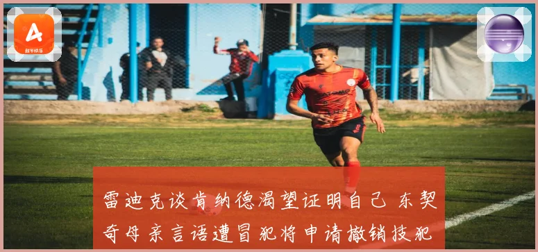 雷迪克谈肯纳德渴望证明自己 东契奇母亲言语遭冒犯将申请撤销技犯