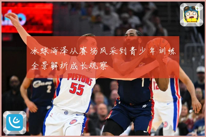 冰球海泽从赛场风采到青少年训练全景解析成长观察