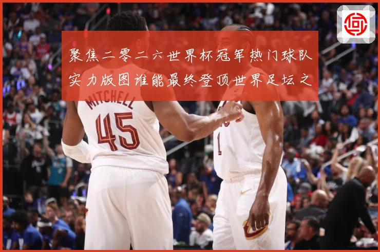 聚焦二零二六世界杯冠军热门球队实力版图谁能最终登顶世界足坛之巅