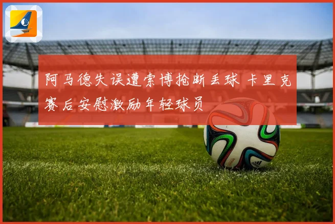 阿马德失误遭索博抢断丢球 卡里克赛后安慰激励年轻球员
