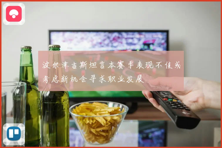 波尔津吉斯坦言本赛季表现不佳或考虑新机会寻求职业发展