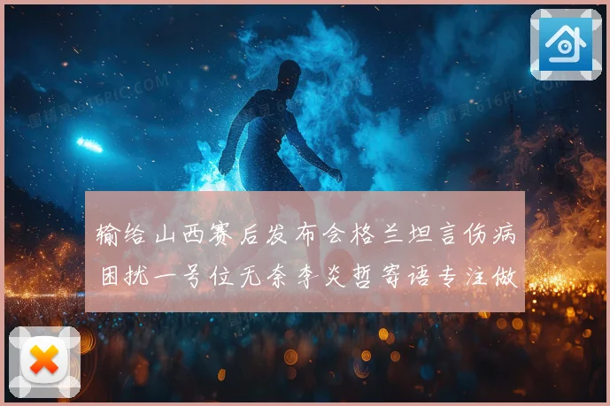输给山西赛后发布会格兰坦言伤病困扰一号位无奈李炎哲寄语专注做好自己力争反弹