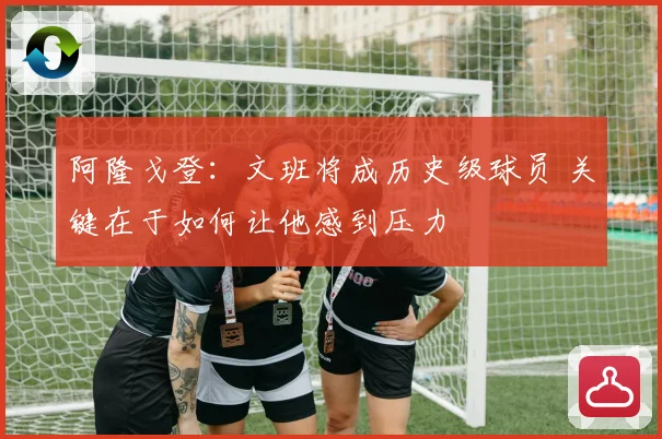 阿隆戈登：文班将成历史级球员 关键在于如何让他感到压力