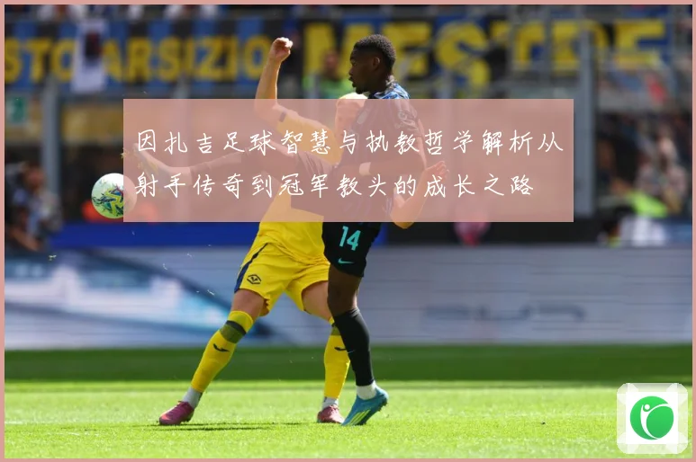 因扎吉足球智慧与执教哲学解析从射手传奇到冠军教头的成长之路