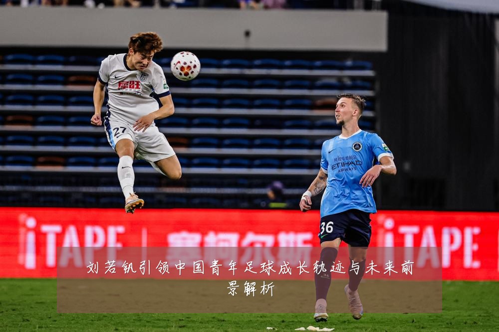 刘若钒引领中国青年足球成长轨迹与未来前景解析