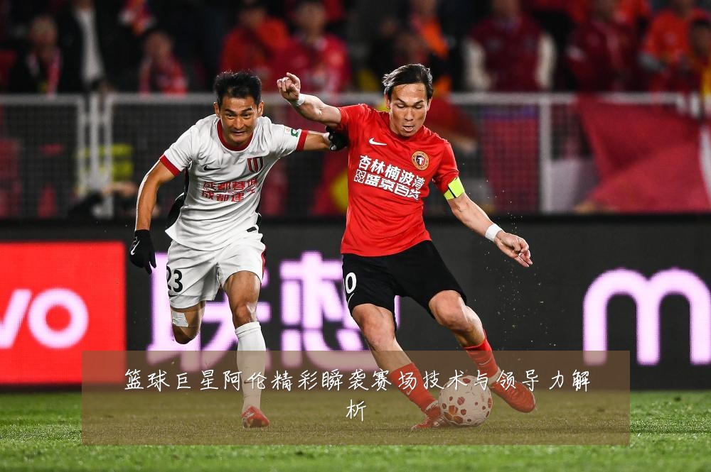 篮球巨星阿伦精彩瞬袭赛场技术与领导力解析
